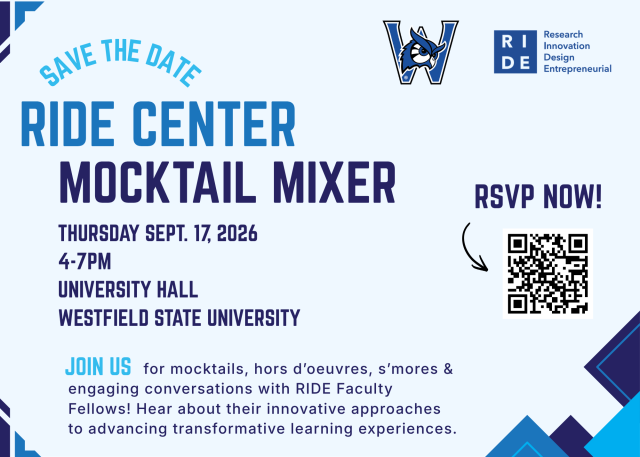 WESTFIELD STATE LOGO, RIDE CENTER LOGO, Save the date: RIDE Center Mocktail Mixer, Thursday sept 17 2026, 4-7pm, university Hall Westfield State University,             JOIN US    for mocktails, hors d’oeuvres, s’mores & engaging conversations with RIDE Faculty Fellows! Hear about their innovative approaches to advancing transformative learning experiences; RSVP now and QR code linkage with an arrow 